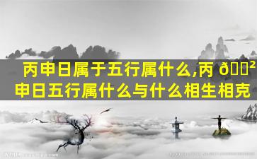 丙申日属于五行属什么,丙 🌲 申日五行属什么与什么相生相克